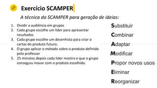 Exercício SCAMPER
Combinar
Adaptar
Modificar
Propor novos usos
Eliminar
Reorganizar
A técnica do SCAMPER para geração de ideias:
Substituir1. Dividir a audiência em grupos
2. Cada grupo escolhe um líder para apresentar
resultados
3. Cada grupo escolhe um desenhista para criar o
cartaz do produto futuro;
4. O grupo aplicar o método sobre o produto definido
pelo professor
5. 25 minutos depois cada lider mostra o que o grupo
conseguiu inovar com o produto escolhido.
 