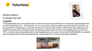 Futuristas
Gordon Moore
Fundador da Intel
Legado:
"A complexidade para componentes com custos mínimos tem aumentado em uma taxa de aproximadamente
um fator de dois por ano… Certamente, em um curto prazo, pode-se esperar que esta taxa se mantenha, se
não aumentar. A longo prazo, a taxa de aumento é um pouco mais incerta, embora não haja razões para se
acreditar que ela não se manterá quase constante por pelo menos 10 anos. Isso significa que, em torno de
1975, o número de componentes por circuito integrado para um custo mínimo será 65.000 (65nM). Eu acredito
que circuitos grandes como este poderão ser construídos em um único componente (pastilha)"
 