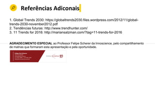 Referências Adiconais
1. Global Trends 2030: https://globaltrends2030.files.wordpress.com/2012/11/global-
trends-2030-november2012.pdf
2. Tendências futuras: http://www.trendhunter.com/
3. 11 Trends for 2016: http://mariansalzman.com/?tag=11-trends-for-2016
AGRADECIMENTO ESPECIAL ao Professor Felipe Scherer da Innoscience, pelo compartilhamento
de matrias que formaram esta apresentação e pela oportunidade.
 