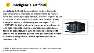 Inteligência Artificial
Inteligência Artificial: Computadores estão se tornando
exponencialmente melhores no entendimento do mundo.
Neste ano, um computador derrotou o melhor jogador de GO
do mundo, 10 anos antes do previsto. Nos Estados Unidos,
advogados jovens já não conseguem empregos. Com
o WATSON, da IBM, você. pode conseguir aconselhamento
legal (por enquanto em assuntos mais ou menos básicos)
dentro de segundos, com 90% de exatidão se comparado
com os 70% de exatidão quando feito por humanos. Haverá
90% menos advogados no futuro, apenas especialistas
permanecerão.
O WATSON já está ajudando médicos a diagnosticar câncer, quatro vezes mais
exato do que médicos humanos.
 