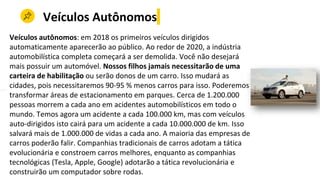 Veículos Autônomos
Veículos autônomos: em 2018 os primeiros veículos dirigidos
automaticamente aparecerão ao público. Ao redor de 2020, a indústria
automobilística completa começará a ser demolida. Você não desejará
mais possuir um automóvel. Nossos filhos jamais necessitarão de uma
carteira de habilitação ou serão donos de um carro. Isso mudará as
cidades, pois necessitaremos 90-95 % menos carros para isso. Poderemos
transformar áreas de estacionamento em parques. Cerca de 1.200.000
pessoas morrem a cada ano em acidentes automobilísticos em todo o
mundo. Temos agora um acidente a cada 100.000 km, mas com veículos
auto-dirigidos isto cairá para um acidente a cada 10.000.000 de km. Isso
salvará mais de 1.000.000 de vidas a cada ano. A maioria das empresas de
carros poderão falir. Companhias tradicionais de carros adotam a tática
evolucionária e constroem carros melhores, enquanto as companhias
tecnológicas (Tesla, Apple, Google) adotarão a tática revolucionária e
construirão um computador sobre rodas.
 