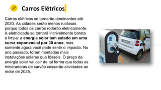 Carros Elétricos
Carros elétricos se tornarão dominantes até
2020. As cidades serão menos ruidosas
porque todos os carros rodarão eletricamente.
A eletricidade se tornará incrivelmente barata
e limpa: a energia solar tem estado em uma
curva exponencial por 30 anos, mas
somente agora você pode sentir o impacto. No
ano passado, foram montadas mais
instalações solares que fósseis. O preço da
energia solar vai cair de tal forma que todas as
mineradoras de carvão cessarão atividades ao
redor de 2025.
 