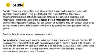 Saúde
Saúde: Teremos companhias que irão construir um aparelho médico (chamado
Tricorder na série Star Trek) que trabalha com o seu telefone, fazendo o
escaneamento da sua retina, testa a sua amostra de sangue e analisa a sua
respiração (bafômetro). Ele então analisa 54 bio-marcadores que identificarão
praticamente qualquer doença. Vai ser barato, de tal forma que em poucos anos cada
pessoa deste planeta terá acesso a medicina de padrão mundial praticamente de
graça.
Devices falarão entre si para proteger sua vida.
Longevidade: atualmente, a expectativa de vida aumenta uns 3 meses por ano. Há
quatro anos, a expectativa de vida costumava ser de 79 anos e agora é de 80 anos. O
aumento em si também está aumentando e ao redor de 2036, haverá um aumento de
mais de um ano por ano. Assim possamos todos viver vidas longas, longas,
possivelmente bem mais que 100 anos.
 