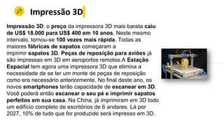 Impressão 3D
Impressão 3D: o preço da impressora 3D mais barata caiu
de US$ 18.000 para US$ 400 em 10 anos. Neste mesmo
intervalo, tornou-se 100 vezes mais rápida. Todas as
maiores fábricas de sapatos começaram a
imprimir sapatos 3D. Peças de reposição para aviões já
são impressas em 3D em aeroportos remotos.A Estação
Espacial tem agora uma impressora 3D que elimina a
necessidade de se ter um monte de peças de reposição
como era necessário anteriormente. No final deste ano, os
novos smartphones terão capacidade de escanear em 3D.
Você poderá então escanear o seu pé e imprimir sapatos
perfeitos em sua casa. Na China, já imprimiram em 3D todo
um edifício completo de escritórios de 6 andares. Lá por
2027, 10% de tudo que for produzido será impresso em 3D.
 