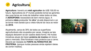 Agricultura
Agricultura: haverá um robô agricultor de US$ 100,00 no
futuro. Agricultores do 3º mundo poderão tornar-se gerentes
das suas terras ao invés de trabalhar nelas todos os dias.
A AEROPONIA necessitará de bem menos água. A
primeira vitela produzida “in vitro” já está disponível e vai
se tornar mais barata que a vitela natural da vaca ao redor
de 2018.
Atualmente, cerca de 30% de todos as superfícies
agriculturáveis são ocupados por vacas. Imagine se tais
espaços deixarem se ser usados desta forma. Há muitas
iniciativas atuais de trazer proteína de insetos em breve
para o mercado. Eles fornecem mais proteína que a carne.
Deverá ser rotulada de FONTE ALTERNATIVA DE
PROTEÍNA. (porque muitas pessoas ainda rejeitam ideias
de comer insetos).
 