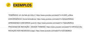 EXEMPLOS
TENDÊNCIA: Um dia feito de Vidro 2: https://www.youtube.com/watch?v=X-GXO_urMow
CONVERGÊNCIA: Drone Ambulância: https://www.youtube.com/watch?v=QAx6uRWfkSU
APRENDENDO COM ERROS (post-it): https://www.youtube.com/watch?v=7QZoxRl2Rmk
PROCESSO DE INOVAÇÃO - DESIGN THINKING: https://www.youtube.com/watch?v=i4PGOc0-V0u
NOVAÇÃO NOS NEGÓCIOS (Lego): https://www.youtube.com/watch?v=ViZVvB2tMu8
 