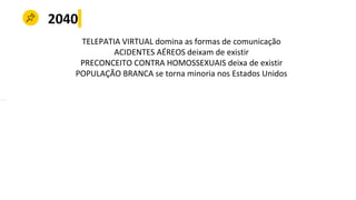 2040
TELEPATIA VIRTUAL domina as formas de comunicação
ACIDENTES AÉREOS deixam de existir
PRECONCEITO CONTRA HOMOSSEXUAIS deixa de existir
POPULAÇÃO BRANCA se torna minoria nos Estados Unidos
 