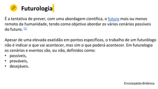 Futurologia
É a tentativa de prever, com uma abordagem científica, o futuro mais ou menos
remoto da humanidade, tendo como objetivo abordar os vários cenários possíveis
do futuro. [1]
Apesar de uma elevada exatidão em pontos específicos, o trabalho de um futurólogo
não é indicar o que vai acontecer, mas sim o que poderá acontecer. Em futurologia
os cenários e eventos são, ou não, definidos como:
• possíveis,
• prováveis,
• desejáveis.
Enciclopédia Britânica
 