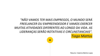 “
"NÃO VAMOS TER MAIS EMPREGOS, O MUNDO SERÁ
FREELANCER OU EMPREENDEDOR E VAMOS EXERCER
MUITAS ATIVIDADES DIFERENTES AO LONGO DA VIDA. AS
LIDERANÇAS SERÃO ROTATIVAS E CIRCUNSTANCIAIS“.
Tiago Mattos
Resumo: Catarina Martins Lopes
 