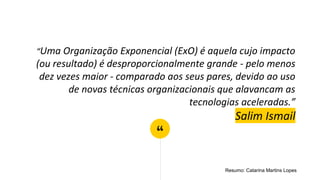 “
“Uma Organização Exponencial (ExO) é aquela cujo impacto
(ou resultado) é desproporcionalmente grande - pelo menos
dez vezes maior - comparado aos seus pares, devido ao uso
de novas técnicas organizacionais que alavancam as
tecnologias aceleradas.”
Salim Ismail
Resumo: Catarina Martins Lopes
 