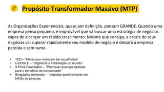 Propósito Transformador Massivo (MTP)
As Organizações Exponenciais, quase por definição, pensam GRANDE. Quando uma
empresa pensa pequeno, é improvável que vá buscar uma estratégia de negócios
capaz de alcançar um rápido crescimento. Mesmo que consiga, a escala de seus
negócios vai superar rapidamente seu modelo de negócio e deixará a empresa
perdida e sem rumo.
• TED – “Ideias que merecem ser espalhadas”
• GOOGLE – “Organizar a informação do mundo”
• X Prize Foundation – “Promover avanços radicais
para o benefício da humanidade”
• Singularity University – “Impactar positivamente um
bilhão de pessoas
 