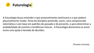 Futurologia
A futurologia busca entender o que provavelmente continuará e o que poderá
plausivelmente mudar. Parte da disciplina pretende, assim, uma compreensão
sistemática e com base em padrões do passado e do presente, e para determinar a
probabilidade de eventos e tendências futuras. A futurologia demonstra-se assim
como uma ajuda à tomada de decisões.
Princeton University
 