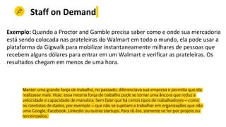 Hoje, essa mesma força de trabalho pode se tornar uma âncora que reduz a vManter uma
Manter uma grande força de trabalho, no passado, diferenciava sua empresa e permitia que ela
realizasse mais. Hoje, essa mesma força de trabalho pode se tornar uma âncora que reduz a
velocidade e capacidade de manobra. Sem falar que há certos tipos de trabalhadores – como
os cientistas de dados, por exemplo – que não se sujeitam a trabalhar em organizações que não
uma Google, Facebook, Linkedin ou outras startups. Para tê-los, somente se for por projeto ou
terceirizados.
Staff on Demand
Exemplo: Quando a Proctor and Gamble precisa saber como e onde sua mercadoria
está sendo colocada nas prateleiras do Walmart em todo o mundo, ela pode usar a
plataforma da Gigwalk para mobilizar instantaneamente milhares de pessoas que
recebem alguns dólares para entrar em um Walmart e verificar as prateleiras. Os
resultados chegam em menos de uma hora.
 