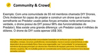 Manter uma grande força de trabalho, no passado, diferenciava sua empresa e permitia que ela
Hoje a internet está produzindo comunidades baseadas em atributos que compartilham
intenções, crenças, recursos, preferências, necessidades, riscos e outras características, e não
dependem da proximidade física. Para uma organização, sua “comunidade” é composta por
membros da equipe principal, ex-alunos (ex-membros de equipe), parceiros, fornecedores,
clientes, usuários, fãs. A multidão pode ser considerada como todos que estiverem fora dessas
camadas centrais.
Community & Crowd
Exemplo: Com uma comunidade de 55 mil membros chamada DIY Drones,
Chris Anderson foi capaz de projetar e construir um drone que é muito
semelhante ao Predator usado pelas forças armadas norte-americanas (na
verdade, o drone possui da DIY possui 98% das funcionalidades do
Predator). Mas existe uma grande diferença: um Predator custa 4 milhões de
dólares. O drone da DIY custa apenas US$ 300.
 