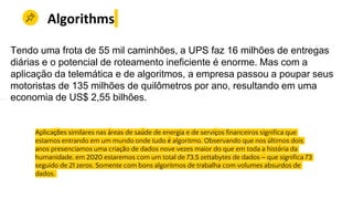 Aplicações similares nas áreas de saúde de energia e de serviços financeiros significa que
estamos entrando em um mundo onde tudo é algoritmo. Observando que nos últimos dois
anos presenciamos uma criação de dados nove vezes maior do que em toda a história da
humanidade, em 2020 estaremos com um total de 73,5 zettabytes de dados – que significa 73
seguido de 21 zeros. Somente com bons algoritmos de trabalha com volumes absurdos de
dados.
Algorithms
Tendo uma frota de 55 mil caminhões, a UPS faz 16 milhões de entregas
diárias e o potencial de roteamento ineficiente é enorme. Mas com a
aplicação da telemática e de algoritmos, a empresa passou a poupar seus
motoristas de 135 milhões de quilômetros por ano, resultando em uma
economia de US$ 2,55 bilhões.
 