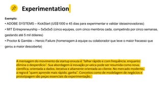 A mensagem do movimento da startup enxuta é “falhar rápido e com frequência, enquanto
elimina o desperdício”. Sua abordagem à inovação pr+atica pode ser resumida como nova,
científica, orientada a dados, iterativa e altamente orientada ao cliente. No mercado moderno,
a regra é “quem aprende mais rápido, ganha”. Conceitos como de modelagem de negócios e
prototipagem são peças essenciais da experimentação.
Experimentation
Exemplo:
• ADOBE SYSTEMS – KickStart (US$1000 e 45 dias para experimentar e validar ideiasinovadoras)
• MIT Entrepreneurship – 5x5x5x5 (cinco equipes, com cinco membros cada, competindo por cinco semanas,
gastando até 5 mil dólares)
• Proctor & Gamble – Heroic Failure (homenagem à equipe ou colaborador que teve o maior fracasso que
gerou a maior descoberta)
 