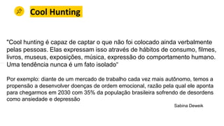 Cool Hunting
"Cool hunting é capaz de captar o que não foi colocado ainda verbalmente
pelas pessoas. Elas expressam isso através de hábitos de consumo, filmes,
livros, museus, exposições, música, expressão do comportamento humano.
Uma tendência nunca é um fato isolado“
Por exemplo: diante de um mercado de trabalho cada vez mais autônomo, temos a
propensão a desenvolver doenças de ordem emocional, razão pela qual ele aponta
para chegarmos em 2030 com 35% da população brasileira sofrendo de desordens
como ansiedade e depressão
Sabina Deweik
 