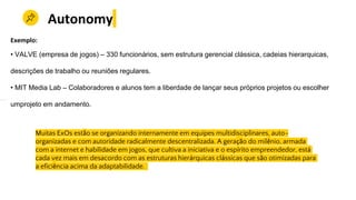 Muitas ExOs estão se organizando internamente em equipes multidisciplinares, auto-
organizadas e com autoridade radicalmente descentralizada. A geração do milênio, armada
com a internet e habilidade em jogos, que cultiva a iniciativa e o espírito empreendedor, está
cada vez mais em desacordo com as estruturas hierárquicas clássicas que são otimizadas para
a eficiência acima da adaptabilidade.
Autonomy
Exemplo:
• VALVE (empresa de jogos) – 330 funcionários, sem estrutura gerencial clássica, cadeias hierarquicas,
descrições de trabalho ou reuniões regulares.
• MIT Media Lab – Colaboradores e alunos tem a liberdade de lançar seus próprios projetos ou escolher
umprojeto em andamento.
 