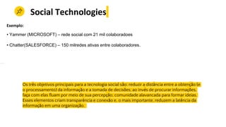 Os três objetivos principais para a tecnologia social são: reduzir a distância entre a obtenção (e
o processamento) da informação e a tomada de decisões; ao invés de procurar informações,
faça com elas fluam por meio de sua percepção; comunidade alavancada para formar ideias.
Esses elementos criam transparência e conexão e, o mais importante, reduzem a latência da
informação em uma organização.
Social Technologies
Exemplo:
• Yammer (MICROSOFT) – rede social com 21 mil colaboradoes
• Chatter(SALESFORCE) – 150 milredes ativas entre colaboradores.
 