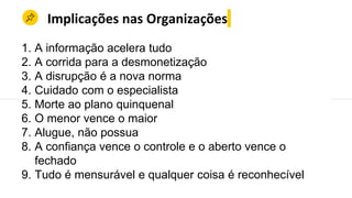 Implicações nas Organizações
1. A informação acelera tudo
2. A corrida para a desmonetização
3. A disrupção é a nova norma
4. Cuidado com o especialista
5. Morte ao plano quinquenal
6. O menor vence o maior
7. Alugue, não possua
8. A confiança vence o controle e o aberto vence o
fechado
9. Tudo é mensurável e qualquer coisa é reconhecível
 