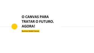 O CANVAS PARA
TRATAR O FUTURO.
AGORA!
Business Model Canvas
 