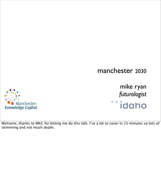 manchester 2030

                                                                       mike ryan
                                                                       futurologist


copyright 2010

Welcome, thanks to MKC for letting me do this talk. I’ve a lot to cover in 15 minutes so lots of
skimming and not much depth.
 