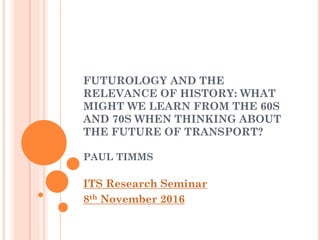 FUTUROLOGY AND THE
RELEVANCE OF HISTORY: WHAT
MIGHT WE LEARN FROM THE 60S
AND 70S WHEN THINKING ABOUT
THE FUTURE OF TRANSPORT?
PAUL TIMMS
ITS Research Seminar
8th November 2016
 
