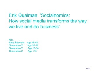 Slide    Erik Qualman  ‘Socialnomics:  How social media transforms the way we live and do business’ N.b. Baby Boomers  Age 45-60 Generation X  Age 30-45 Generation Y Age 15-30 Generation Z Age <15  