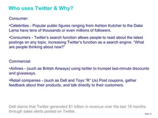 Who uses Twitter & Why? Slide    Consumer:  Celebrities - Popular public figures ranging from Ashton Kutcher to the Dalai Lama have tens of thousands or even millions of followers. Consumers - Twitter’s search function allows people to read about the latest postings on any topic, increasing Twitter’s function as a search engine. “What are people thinking about now?” Commercial: Airlines - (such as British Airways)  using twitter to trumpet last‐minute discounts and giveaways.  Retail companies - (such as Dell and Toys “R” Us) Post coupons, gather feedback about their products, and talk directly to their customers. Dell claims that Twitter generated $1 billion in revenue over the last 18 months through sales alerts posted on Twitter. 