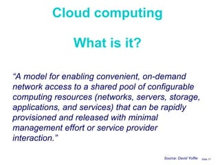 Cloud computing What is it? Slide    “ A model for enabling convenient, on-demand network access to a shared pool of configurable computing resources (networks, servers, storage, applications, and services) that can be rapidly provisioned and released with minimal management effort or service provider interaction.” Source: David Yoffie 