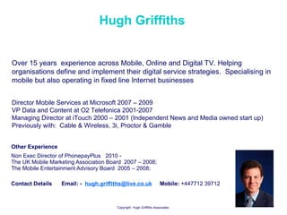 Hugh Griffiths Other Experience  Non Exec Director of PhonepayPlus  2010 -  The UK Mobile Marketing Association Board  2007 – 2008;  The Mobile Entertainment Advisory Board  2005 – 2008;  Contact Details  Email: -  [email_address]   Mobile:  +447712 39712 Over 15 years  experience across Mobile, Online and Digital TV. Helping organisations define and implement their digital service strategies.  Specialising in mobile but also operating in fixed line Internet businesses  Director Mobile Services at Microsoft 2007 – 2009  VP Data and Content at O2 Telefonica 2001-2007 Managing Director at iTouch 2000 – 2001 (Independent News and Media owned start up) Previously with:  Cable & Wireless, 3i, Proctor & Gamble  