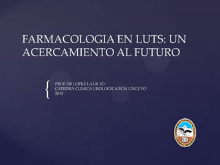 {
FARMACOLOGIA EN LUTS: UN
ACERCAMIENTO AL FUTURO
PROF DR LOPEZ LAUR JD
CATEDRA CLINICA UROLOGICA FCM UNCUYO
2014
 