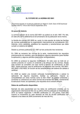 Centro Nacional de Información de la Calidad




                             EL FUTURO DE LA NORMA ISO 9001


Documento basado en el artículo publicado por Nigel H. Croft, Chair of ISO technical
comitee ISO/TC 176 en ISO FOCUS September 2012


Un poco de historia

La primera edición de la norma ISO 9001 se publicó en el año 1987. Por ello,
en este año 2012 celebramos el 25 aniversario de la publicación de la misma.

La familia de normas ISO 9000 es, quizá, la más popular de todas las familias
de normas publicadas por la organización internacional de normalización ISO.
Además, como sabemos, establece los requisitos y características que debe
cumplir un sistema de calidad.

Desde su primera publicación en 1987 se han producido tres revisiones.

En 1994 se revisaron las normas de la serie, mantenimiento los requisitos
prácticamente sin cambios, pero se añadieron algunos elementos (para facilitar
la aplicación) y algunos párrafos (para evitar ambigüedades).

En 2000 se produce la segunda modificación. En este caso se trató de un
cambio profundo en cuanto al contenido y el enfoque de las normas. Desde
esta revisión se consolidó una sola norma a efectos de certificación: la ISO
9001. Hasta entonces, para la certificación se utilizaban tres normas, ISO 9001,
ISO 9002 o ISO 9003, en función de las características del sistema de calidad a
certificar.

En 2008 se realizó una revisión enfocada fundamentalmente a aclarar la
aplicación de algunos requisitos, facilitar su aplicación, mejorar su
compatibilidad con otras normas como la ISO 14001 de gestión ambiental y
aumentar su coherencia con otras normas de la familia ISO 9000, manteniendo
la estructura inicial, los apartados y los requisitos de la versión anterior.

Datos de certificación disponibles

Ejemplo de esta popularidad son los datos de certificación emitidos por la
organización internacional ISO. En su último informe publicado en Diciembre de
2010 se habían registrado 1.109.905 certificados en 178 países. Esta cifra
supone un incremento en valor absoluto de más de 45.000 certificados con
respecto a los datos de 2009 (incremento de más del 4%)




                                               1
 