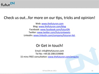 Check	
  us	
  out…for	
  more	
  on	
  our	
  Aps,	
  tricks	
  and	
  opinion!	
  
                                Web:	
  www.thefuturon.com	
  
                             Blog:	
  www.thefuturon.com/blog	
  
                        Facebook:	
  www.facebook.com/futurON	
  
                       Twiier:	
  www.twiier.com/futurontweets	
  
                  LinkedIn:	
  www.linkedin.com/company/futuron-­‐ltd-­‐	
  
                                              	
  
                                              	
  
                                                	
  
                                 Or	
  Get	
  in	
  touch!	
  	
  
                                      Email:	
  info@thefuturon.com	
  	
  
                                      Tel	
  No:	
  +44	
  (0)	
  2081339848	
  
               15	
  mins	
  FREE	
  consultaAon:	
  www.thefuturon.com/enquiry	
  
                                                            	
  
                                                            	
  


                                        ©	
  futurON	
  Ltd.	
  2011	
  	
            16	
  
 