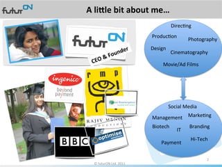 A	
  li%le	
  bit	
  about	
  me…	
  
                                                        DirecAng	
  
                                          ProducAon	
  
                                                                     Photography	
  
                                          Design	
  
                                                        Cinematography	
  

                                                 Movie/Ad	
  Films	
  




                                                       Social	
  Media	
  
                                          Management	
   MarkeAng	
  
                                          Biotech	
                  Branding	
  
                                                            IT	
  
                                                                      Hi-­‐Tech	
  
                                                Payment	
  

                                                                                 2	
  
   ©	
  futurON	
  Ltd.	
  2011	
  	
  
 