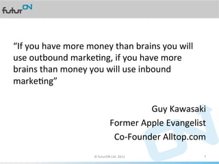 “If	
  you	
  have	
  more	
  money	
  than	
  brains	
  you	
  will	
  
use	
  outbound	
  markeAng,	
  if	
  you	
  have	
  more	
  
brains	
  than	
  money	
  you	
  will	
  use	
  inbound	
  
markeAng”	
  
	
  
                                                    Guy	
  Kawasaki	
  
                                  Former	
  Apple	
  Evangelist	
  
                                    Co-­‐Founder	
  Alltop.com	
  
                             ©	
  futurON	
  Ltd.	
  2011	
  	
       7	
  
 