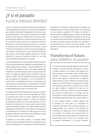 Si por un momento relativizamos la flecha del tiempo que
ubicaalpasadodetrásnuestrocomounasombrainapelable,
¿qué quedaría del pasado? Despejadas las sombras, lo que
queda del pasado es una trama de situaciones, las cuales
generaron una secuencia de decisiones en nuestras vidas.
Estas decisiones definieron nuevas situaciones las que, a su
vez, generaron nuevas decisiones. Si relativizamos la flecha
del tiempo, lo que nos queda del pasado es el conjunto
de decisiones con las que abordamos el presente. Lo que
revivimos en el presente no son las situaciones pasadas, lo
que traemos a nuestros días son las opciones de decisión
que creamos para abordar aquellas situaciones. Cuando
repetimos un patrón de decisión anclado en una sola
opción, quedamos atrapados en el pasado.
Lossíntomasaparecenennuestrasvidascomoconsecuencia
de una trama de decisiones repetidas compulsivamente. La
primera pregunta que surge es: “¿porqué sostenemos una
sola opción de respuesta frente a las nuevas situaciones
cotidianas?” La primera respuesta sería: “porque no hay otra
opción”. La segunda pregunta sería: “¿por qué no hay otra
opción?” Porque hay una dependencia química-simbólica
que recompensa la compulsión y nos la innovación en
nuestra vida. La dependencia química con el pasado está
relacionada con las emociones. La dependencia simbólica
está relacionada con una narrativa que justifica y sostiene
la imposibilidad de lo nuevo en nuestras vidas.
La fortaleza del síntoma dependerá de cuánto lo necesitas
para sostener tu inercia. La inercia representa un dilema
en nuestras vidas frente a lo nuevo. Podríamos expresar
el dilema de la siguiente manera: “o amplio mis opciones
de respuesta para lidiar con las nuevas exigencias, o recreo
(invento) una dinámica en la que pueda encajar la única
opción que tengo (y no deseo o no puedo transformar)”. Esta
reorganización ficticia de los hechos lleva a la victimización
y la dependencia. El síntoma se instala porque, en vez de
ampliar las opciones, inventamos una realidad que encaje
en la única opción a la que nos aferramos.
El pasado no está detrás porque, si estuviese detrás
nuestro se hubiese quedado allí. Entonces, ¿porqué muchas
situaciones del pasado no se quedan en el pasado? ¿Por qué
el pasado nos acompaña cotidianamente? El pasado nos
acompaña porque nuestro paisaje interior se ha detenido
en una situación específica. Un síntoma no detiene el
tiempo, sino que congela el espacio. Nuestro propio paisaje
se cristaliza en una modalidad de respuesta que se mueve
en el tiempo hasta nuestros días. No podemos salir de esa
situación del pasado porque ese patrón de respuesta se
ha transformado en el centro de nuestro paisaje. Si ese
paisaje no se transforma, no podemos salir de una posición
sintomática.
competitividademocional
Marcelo Manucci ©2017
¿Y si el pasado
nunca estuvo detrás?
Para recrear el futuro hay tres niveles de intervención
paralelos. El primer nivel de intervención se refiere
a nuestra relación con el futuro. Este aspecto nos
lleva a levantar la mirada del mundo cotidiano para
extender el horizonte y contemplar la posibilidad
que lo nuevo ingrese a nuestras vidas. El segundo
aspecto refiere a nuestra relación con el pasado. Este
aspecto nos permite dejar las situaciones ocurridas
en el pasado, justamente en el pasado. No se trata
de negar, resignar o subestimar lo que nos ha
sucedido, sino de que se trata de un acto de valentía
para asumir las situaciones en el tiempo que les
corresponden. Es decir, aceptar el pasado para que no
se extienda hasta el presente, ni se proyecte al futuro.
El tercer aspecto refiere a nuestra relación con
el presente. En este plano, es importante la
contención del duelo entre el paisaje pasado y el
paisaje posible. En la relación con el presente se
manifiesta una negociación entre “la despedida de
lo conocido” y “la creación de lo desconocido”. En
este momento es necesario sostener el compromiso
personal para que lo nuevo no se ahogue entre
un pasado irremediable y un futuro frustrante.
Transforma el futuro
para redefinir el pasado
2
 