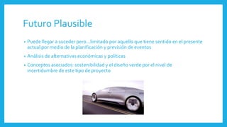 Futuro Plausible
• Puede llegar a suceder pero…limitado por aquello que tiene sentido en el presente
actual por medio de la planificación y previsión de eventos
• Análisis de alternativas económicas y políticas
• Conceptos asociados: sostenibilidad y el diseño verde por el nivel de
incertidumbre de este tipo de proyecto
 
