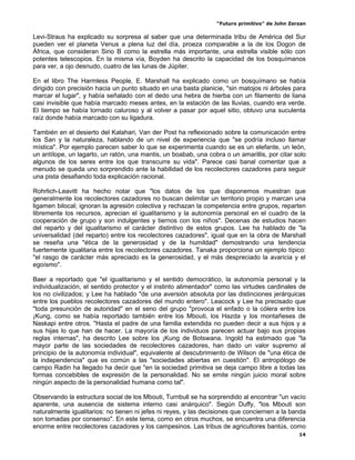 “Futuro primitivo” de John Zerzan

Levi-Straus ha explicado su sorpresa al saber que una determinada tribu de América del Sur
pueden ver el planeta Venus a plena luz del día, proeza comparable a la de los Dogon de
África, que consideran Sirio B como la estrella más importante, una estrella visible sólo con
potentes telescopios. En la misma vía, Boyden ha descrito la capacidad de los bosquímanos
para ver, a ojo desnudo, cuatro de las lunas de Júpiter.

En el libro The Harmless People, E. Marshall ha explicado como un bosquímano se había
dirigido con precisión hacia un punto situado en una basta planicie, "sin matojos ni árboles para
marcar el lugar", y había señalado con el dedo una hebra de hierba con un filamento de liana
casi invisible que había marcado meses antes, en la estación de las lluvias, cuando era verde.
El tiempo se había tornado caluroso y al volver a pasar por aquel sitio, obtuvo una suculenta
raíz donde había marcado con su ligadura.

También en el desierto del Kalahari, Van der Post ha reflexionado sobre la comunicación entre
los San y la naturaleza, hablando de un nivel de experiencia que "se podría incluso llamar
mística". Por ejemplo parecen saber lo que se experimenta cuando se es un elefante, un león,
un antílope, un lagarto, un ratón, una mantis, un boabab, una cobra o un amarillis, por citar solo
algunos de los seres entre los que transcurre su vida". Parece casi banal comentar que a
menudo se queda uno sorprendido ante la habilidad de los recolectores cazadores para seguir
una pista desafiando toda explicación racional.

Rohrlich-Leavitt ha hecho notar que "los datos de los que disponemos muestran que
generalmente los recolectores cazadores no buscan delimitar un territorio propio y marcan una
ligamen bilocal; ignoran la agresión colectiva y rechazan la competencia entre grupos, reparten
libremente los recursos, aprecian el igualitarismo y la autonomía personal en el cuadro de la
cooperación de grupo y son indulgentes y tiernos con los niños". Decenas de estudios hacen
del reparto y del igualitarismo el carácter distintivo de estos grupos. Lee ha hablado de "la
universalidad (del reparto) entre los recolectores cazadores", igual que en la obra de Marshall
se reseña una "ética de la generosidad y de la humildad" demostrando una tendencia
fuertemente igualitaria entre los recolectores cazadores. Tanaka proporciona un ejemplo típico:
"el rasgo de carácter más apreciado es la generosidad, y el más despreciado la avaricia y el
egoísmo".

Baer a reportado que "el igualitarismo y el sentido democrático, la autonomía personal y la
individualización, el sentido protector y el instinto alimentador" como las virtudes cardinales de
los no civilizados; y Lee ha hablado "de una aversión absoluta por las distinciones jerárquicas
entre los pueblos recolectores cazadores del mundo entero". Leacock y Lee ha precisado que
"toda presunción de autoridad" en el seno del grupo "provoca el enfado o la cólera entre los
¡Kung, como se había reportado también entre los Mbouti, los Hazda y los montañeses de
Naskapi entre otros. "Hasta el padre de una familia extendida no pueden decir a sus hijos y a
sus hijas lo que han de hacer. La mayoría de los individuos parecen actuar bajo sus propias
reglas internas", ha descrito Lee sobre los ¡Kung de Botswana. Ingold ha estimado que "la
mayor parte de las sociedades de recolectores cazadores, han dado un valor supremo al
principio de la autonomía individual", equivalente al descubrimiento de Wilson de "una ética de
la independencia" que es común a las "sociedades abiertas en cuestión". El antropólogo de
campo Radin ha llegado ha decir que "en la sociedad primitiva se deja campo libre a todas las
formas concebibles de expresión de la personalidad. No se emite ningún juicio moral sobre
ningún aspecto de la personalidad humana como tal".

Observando la estructura social de los Mbouti, Turnbull se ha sorprendido al encontrar "un vacío
aparente, una ausencia de sistema interno casi anárquico". Según Duffy, "los Mbouti son
naturalmente igualitarios: no tienen ni jefes ni reyes, y las decisiones que conciernen a la banda
son tomadas por consenso". En este tema, como en otros muchos, se encuentra una diferencia
enorme entre recolectores cazadores y los campesinos. Las tribus de agricultores bantús, como
                                                                                                14
 