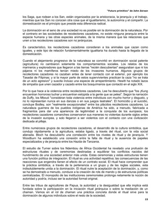 “Futuro primitivo” de John Zerzan

los Saga, que rodean a los San, están organizados por la aristocracia, la jerarquía y el trabajo,
mientras que los San no conocen otra cosa que el igualitarismo, la autonomía y el compartir. La
domesticación es el principio que preside esta diferencia radical.

La dominación en el seno de una sociedad no es posible sin la dominación de la naturaleza. Por
el contrario en las sociedades de recolectores cazadores, no existe ninguna jerarquía entre la
especie humana y las otras especies animales, de la misma manera que las relaciones que
unen a los recolectores cazadores son no jerárquicas.

Es característico, los recolectores cazadores consideran a los animales que cazan como
iguales, y este tipo de relación fundamentalmente igualitaria ha durado hasta la llegada de la
domesticación.

Cuando el alejamiento progresivo de la naturaleza se convirtió en dominación social patente
(agricultura) no cambiaron solamente los comportamientos sociales. Los relatos de los
marineros y exploradores que llegaron a las tierras "recién descubiertas" aseguraban que ni los
pájaros ni los mamíferos tenían miedo de los invasores humanos. Algunos grupos de
recolectores cazadores no cazaban antes de tener contacto con el exterior, por ejemplo los
Tasadai de Filipinas; y si la mayor parte de estos supervivientes practican la caza "no se trata
de un acto agresivo" y suscita incluso una especie de arrepentimiento. Hewitt ha notado lazos
de simpatía que unen cazador y cazado entre los bosquímanos que contactó en el siglo XIX.

Por lo que hace a la violencia entre recolectores cazadores, Lee ha descubierto que "los ¡Kung
encuentran horroroso luchar y encuentran estúpida a la gente que se pelea". Según la narración
de Duffy, los Mbouti "consideran toda violencia entre individuos con mucho horror y disgusto, y
no lo representan nunca en sus danzas o en sus juegos teatrales". El homicidio y el suicidio,
concluye Bodley, son "realmente excepcionales" entre los plácidos recolectores cazadores. La
naturaleza guerrera de los pueblos indígenas de América ha sido, a menudo, fabricada a
fragmentos para dar una apariencia de legitimidad a la conquista de los europeos; los
recolectores cazadores comanches conservaron sus maneras no violentas durante siglos antes
de la invasión europea, y solo llegaron a ser violentos con el contacto con una civilización
dedicada al pillaje.

Entre numerosos grupos de recolectores cazadores, el desarrollo de la cultura simbólica, que
condujo rápidamente a la agricultura, estaba ligado, a través del ritual, con la vida social
alienada. Bloch ha descubierto una correlación entre los niveles de ritual y de jerarquía. Y
Woodburn ha establecido una conexión entre la falta de ritual y la ausencia de papeles
especializados y de jerarquía entre los Hazda de Tanzania.

El estudio de Turner sobre los Ndembou de África Occidental ha revelado una profusión de
estructuras rituales y de ceremonias destinadas a equilibrar los conflictos nacidos del
hundimiento de una sociedad anterior más unida. Estas ceremonias y estas estructuras tienen
una función política de integración. El ritual es una actividad repetitiva; las consecuencias de las
reacciones que engendra tienen el efecto de un contrato social. El ritual hace comprender que
la práctica simbólica, a través de la pertenencia a un grupo y de las reglas sociales, esta
indisolublemente unida a la dominación. El ritual nutre la aceptación de la dominación, y, como
se ha demostrado a menudo, conduce a la creación de rols de mando y de estructuras políticas
centralizadas. El monopolio de las instituciones ceremoniales prolonga netamente la noción de
autoridad y podría, incluso ser la autoridad formal original.

Entre las tribus de agricultores de Papua, la autoridad y la desigualdad que ella implica está
fundada sobre la participación en la iniciación ritual jerárquica o sobre la mediación de un
chaman. Vemos en el rol de chaman una práctica concreta donde el ritual sirve para la
dominación de algunos individuos sobre el resto de la sociedad.
                                                                                                 15
 