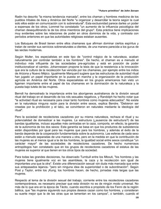 “Futuro primitivo” de John Zerzan

Radin ha descrito "la misma tendencia marcada", entre los chaman y hombres medicina de los
pueblos tribales de Asia y América del Norte "a organizar y desarrollar la teoría según la cual
solo ellos están en comunicación con lo sobrenatural". Esta exclusividad parece darles un poder
a expensas de los otros; Lommel ha constatado "un aumento de la influencia psicológica del
chaman desequilibrando la de los otros miembros del grupo". Esta práctica tiene implicaciones
muy evidentes sobre las relaciones de poder en otros dominios de la vida, y contrasta con
períodos anteriores en que las autoridades religiosas estaban ausentes.

Los Batuques de Brasil tienen entre ellos chamanes que afirman dominar ciertos espíritus y
tratan de vender sus servicios sobrenaturales a clientes, de una manera parecida a los gurus de
las sectas modernas.

Según Muller, los especialistas en este tipo de "control mágico de la naturaleza, acaban
naturalmente por controlar también a los hombres". De hecho, el chaman es a menudo el
individuo más influyente de las sociedades pre-agrícolas y está en posición de poder
institucionalizar el cambio. Johannessen propone la tesis de que la resistencia a la innovación
que era la cultura de la recolección fue vencida por los chamanes, por ejemplo entre los indios
de Arizona y Nuevo Méjico. Igualmente Marquard sugiere que las estructuras de autoridad ritual
han jugado un papel importante en la puesta en marcha y la organización de la producción
agrícola en América del Norte. Otros especialistas en los grupos americanos han visto un
ligamen importante entre el papel de los chamanes en la dominación de la naturaleza y la
puesta bajo tutela de las mujeres.

Berndt ha demostrado la importancia entre los aborígenes australianos de la división sexual
ritual del trabajo en el desarrollo de los rols sexuales negativos, y Randolph ha hecho notar que
"la actividad ritual es necesaria para crear tanto hombres como mujeres adecuados". No existe
en la naturaleza ninguna razón para la división entre sexos, explica Bendre. "Debieron ser
creadas por la prohibición y el tabú, se convirtieron en naturales mediante la ideología del
ritual".

Pero la sociedad de recolectores cazadores por su misma naturaleza, rechaza el ritual y su
potencialidad de domesticar a las mujeres. La estructura (¿ausencia de estructura?) de las
bandas igualitarias, incluso aquellas más centradas en la caza, comporta, en efecto, la garantía
de la autonomía de los dos sexos: Esta garantía se basa en que los productos de subsistencia
están disponibles por igual para las mujeres que para los hombres, y además el éxito de la
banda depende de la cooperación fundamentada sobre la autonomía. Las esferas de cada sexo
están a menudo separadas de una manera u otra, pero en la medida en que la contribución de
las mujeres es al menos igual a la de los hombres, la igualdad social entre sexos constituye "un
carácter mayor" de las sociedades de recolectores cazadores. De hecho numerosos
antropólogos han constatado que en los grupos de recolectores cazadores el estatus de las
mujeres es superior al que tienen en los otros tipos de sociedad.

Para todas las grandes decisiones, ha observado Turnbull entre los Mbouti, "los hombres y las
mujeres tiene igualmente voz en las asambleas, la caza y la recolección son igual de
importantes una que la otra". Existe una diferenciación sexual -sin duda más marcada que entre
sus antepasados lejanos- "pero sin ninguna idea de superioridad o de subordinación". Según
Post y Taylor, entre los ¡Kung, los hombres hacen, de hecho, jornadas más largas que las
mujeres.

Respecto al tema de la división sexual del trabajo, corriente entre los recolectores cazadores
contemporáneos, es necesario precisar que esta división no es de ningún modo universal. No
más de lo que era en la época de Tácito, cuando escribía a propósito de los Fenni de la región
báltica, que "las mujeres siguiendo sus propios deseos cazan como los hombres, y consideran
su suerte mejor que la de las otras que se lamentan en los campos", o también, cuando el
                                                                                               16
 