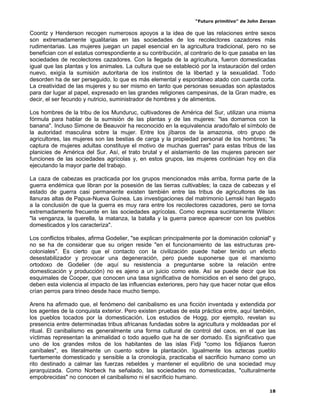 “Futuro primitivo” de John Zerzan

Coontz y Henderson recogen numerosos apoyos a la idea de que las relaciones entre sexos
son extremadamente igualitarias en las sociedades de los recolectores cazadores más
rudimentarias. Las mujeres juegan un papel esencial en la agricultura tradicional, pero no se
benefician con el estatus correspondiente a su contribución, al contrario de lo que pasaba en las
sociedades de recolectores cazadores. Con la llegada de la agricultura, fueron domesticadas
igual que las plantas y los animales. La cultura que se estableció por la instauración del orden
nuevo, exigía la sumisión autoritaria de los instintos de la libertad y la sexualidad. Todo
desorden ha de ser perseguido, lo que es más elemental y espontáneo atado con cuerda corta.
La creatividad de las mujeres y su ser mismo en tanto que personas sexuadas son aplastados
para dar lugar al papel, expresado en las grandes religiones campesinas, de la Gran madre, es
decir, el ser fecundo y nutricio, suministrador de hombres y de alimentos.

Los hombres de la tribu de los Munduruc, cultivadores de América del Sur, utilizan una misma
fórmula para hablar de la sumisión de las plantas y de las mujeres: "las domamos con la
banana". Incluso Simone de Beauvoir ha reconocido en la equivalencia arado/falo el símbolo de
la autoridad masculina sobre la mujer. Entre los jíbaros de la amazonia, otro grupo de
agricultores, las mujeres son las bestias de carga y la propiedad personal de los hombres; "la
captura de mujeres adultas constituye el motivo de muchas guerras" para estas tribus de las
planicies de América del Sur. Así, el trato brutal y el aislamiento de las mujeres parecen ser
funciones de las sociedades agrícolas y, en estos grupos, las mujeres continúan hoy en día
ejecutando la mayor parte del trabajo.

La caza de cabezas es practicada por los grupos mencionados más arriba, forma parte de la
guerra endémica que libran por la posesión de las tierras cultivables; la caza de cabezas y el
estado de guerra casi permanente existen también entre las tribus de agricultores de las
llanuras altas de Papua-Nueva Guinea. Las investigaciones del matrimonio Lemski han llegado
a la conclusión de que la guerra es muy rara entre los recolectores cazadores, pero se torna
extremadamente frecuente en las sociedades agrícolas. Como expresa sucintamente Wilson:
"la venganza, la querella, la matanza, la batalla y la guerra parece aparecer con los pueblos
domesticados y los caracteriza".

Los conflictos tribales, afirma Godelier, "se explican principalmente por la dominación colonial" y
no se ha de considerar que su origen reside "en el funcionamiento de las estructuras pre-
coloniales". Es cierto que el contacto con la civilización puede haber tenido un efecto
desestabilizador y provocar una degeneración, pero puede suponerse que el marxismo
ortodoxo de Godelier (de aquí su resistencia a preguntarse sobre la relación entre
domesticación y producción) no es ajeno a un juicio como este. Así se puede decir que los
esquimales de Cooper, que conocen una tasa significativa de homicidios en el seno del grupo,
deben esta violencia al impacto de las influencias exteriores, pero hay que hacer notar que ellos
crían perros para trineo desde hace mucho tiempo.

Arens ha afirmado que, el fenómeno del canibalismo es una ficción inventada y extendida por
los agentes de la conquista exterior. Pero existen pruebas de esta práctica entre, aquí también,
los pueblos tocados por la domesticación. Los estudios de Hogg, por ejemplo, revelan su
presencia entre determinadas tribus africanas fundadas sobre la agricultura y moldeadas por el
ritual. El canibalismo es generalmente una forma cultural de control del caos, en el que las
víctimas representan la animalidad o todo aquello que ha de ser domado. Es significativo que
uno de los grandes mitos de los habitantes de las islas Fidji "como los fidjianos fueron
caníbales", es literalmente un cuento sobre la plantación. Igualmente los aztecas pueblo
fuertemente domesticado y sensible a la cronología, practicaba el sacrificio humano como un
rito destinado a calmar las fuerzas rebeldes y mantener el equilibrio de una sociedad muy
jerarquizada. Como Norbeck ha señalado, las sociedades no domesticadas, "culturalmente
empobrecidas" no conocen el canibalismo ni el sacrificio humano.

                                                                                                18
 