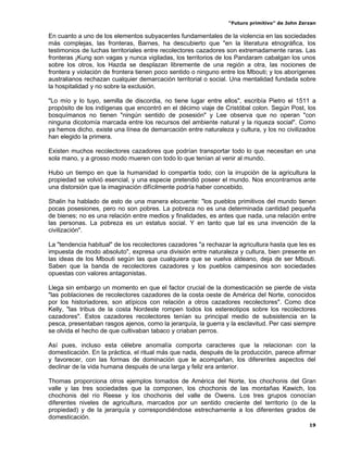 “Futuro primitivo” de John Zerzan

En cuanto a uno de los elementos subyacentes fundamentales de la violencia en las sociedades
más complejas, las fronteras, Barnes, ha descubierto que "en la literatura etnográfica, los
testimonios de luchas territoriales entre recolectores cazadores son extremadamente raras. Las
fronteras ¡Kung son vagas y nunca vigiladas, los territorios de los Pandaram cabalgan los unos
sobre los otros, los Hazda se desplazan libremente de una región a otra, las nociones de
frontera y violación de frontera tienen poco sentido o ninguno entre los Mbouti; y los aborígenes
australianos rechazan cualquier demarcación territorial o social. Una mentalidad fundada sobre
la hospitalidad y no sobre la exclusión.

"Lo mío y lo tuyo, semilla de discordia, no tiene lugar entre ellos", escribía Pietro el 1511 a
propósito de los indígenas que encontró en el décimo viaje de Cristóbal colon. Según Post, los
bosquímanos no tienen "ningún sentido de posesión" y Lee observa que no operan "con
ninguna dicotomía marcada entre los recursos del ambiente natural y la riqueza social". Como
ya hemos dicho, existe una línea de demarcación entre naturaleza y cultura, y los no civilizados
han elegido la primera.

Existen muchos recolectores cazadores que podrían transportar todo lo que necesitan en una
sola mano, y a grosso modo mueren con todo lo que tenían al venir al mundo.

Hubo un tiempo en que la humanidad lo compartía todo; con la irrupción de la agricultura la
propiedad se volvió esencial, y una especie pretendió poseer el mundo. Nos encontramos ante
una distorsión que la imaginación difícilmente podría haber concebido.

Shalin ha hablado de esto de una manera elocuente: "los pueblos primitivos del mundo tienen
pocas posesiones, pero no son pobres. La pobreza no es una determinada cantidad pequeña
de bienes; no es una relación entre medios y finalidades, es antes que nada, una relación entre
las personas. La pobreza es un estatus social. Y en tanto que tal es una invención de la
civilización".

La "tendencia habitual" de los recolectores cazadores "a rechazar la agricultura hasta que les es
impuesta de modo absoluto", expresa una división entre naturaleza y cultura, bien presente en
las ideas de los Mbouti según las que cualquiera que se vuelva aldeano, deja de ser Mbouti.
Saben que la banda de recolectores cazadores y los pueblos campesinos son sociedades
opuestas con valores antagonistas.

Llega sin embargo un momento en que el factor crucial de la domesticación se pierde de vista
"las poblaciones de recolectores cazadores de la costa oeste de América del Norte, conocidos
por los historiadores, son atípicos con relación a otros cazadores recolectores". Como dice
Kelly, "las tribus de la costa Nordeste rompen todos los estereotipos sobre los recolectores
cazadores". Estos cazadores recolectores tenían su principal medio de subsistencia en la
pesca, presentaban rasgos ajenos, como la jerarquía, la guerra y la esclavitud. Per casi siempre
se olvida el hecho de que cultivaban tabaco y criaban perros.

Así pues, incluso esta célebre anomalía comporta caracteres que la relacionan con la
domesticación. En la práctica, el ritual más que nada, después de la producción, parece afirmar
y favorecer, con las formas de dominación que le acompañan, los diferentes aspectos del
declinar de la vida humana después de una larga y feliz era anterior.

Thomas proporciona otros ejemplos tomados de América del Norte, los chochonis del Gran
valle y las tres sociedades que la componen, los chochonis de las montañas Kawich, los
chochonis del río Reese y los chochonis del valle de Owens. Los tres grupos conocían
diferentes niveles de agricultura, marcados por un sentido creciente del territorio (o de la
propiedad) y de la jerarquía y correspondiéndose estrechamente a los diferentes grados de
domesticación.
                                                                                               19
 