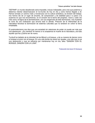 “Futuro primitivo” de John Zerzan

"DEFINIR" un mundo desalienado seria imposible, incluso indeseable, pero creo que podemos y
debemos intentar desenmascarar el no-mundo de hoy en día y como hemos llegado a él.
Hemos tomado un camino malo y monstruoso con la cultura simbólica y la división del trabajo;
nos hemos ido de un lugar de encanto, de comprensión y de totalidad para ir a parar a la
ausencia en que nos encontramos, en el corazón de la teoría del progreso. Vacía y cada vez
más vacía, la lógica de la domesticación, con sus exigencias de total dominación, nos muestran
la ruina de una civilización que arruina todo lo demás. Presumir de la inferioridad de la
naturaleza favorece la dominación de sistemas culturales que no tardaran en volver la tierra
inhabitable.

El postmodernismo nos dice que una sociedad sin relaciones de poder no puede ser más que
una abstracción. ¡¡Es mentira!! Al menos si no aceptamos la muerte de la naturaleza y de todo
aquello que fue y podría ser de nuevo.

Turnbull ha hablado de la intimidad de los Mbouti y el bosque, y de su manera de danzar como
si hiciesen el amor con el bosque. En una vida donde los seres son iguales, una vida que no es
una abstracción y que se esfuerza por mantenerse hoy en día, ellos "DANZAN CON EL
BOSQUE, DANZAN CON LA LUNA".


                                                                Traducción de Llavor D´Anarquia




                                                                                             20
 