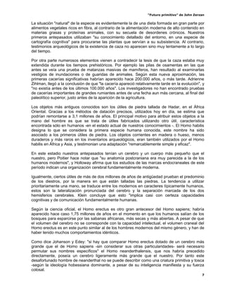 “Futuro primitivo” de John Zerzan

La situación "natural" de la especie es evidentemente la de una dieta formada en gran parte por
alimentos vegetales ricos en fibra, al contrario de la alimentación moderna de alto contenido en
materias grasas y proteínas animales, con su secuela de desordenes crónicos. Nuestros
primeros antepasados utilizaban "su conocimiento detallado del entorno, en una especie de
cartografía cognitiva" para procurarse las plantas que servían a su subsistencia. Al contrario,
testimonios arqueológicos de la existencia de caza no aparecen sino muy lentamente a lo largo
del tiempo.

Por otra parte numerosos elementos vienen a contradecir la tesis de que la caza estaba muy
extendida durante los tiempos prehistóricos. Por ejemplo las pilas de osamentas en las que
antes se veía una prueba de matanzas masivas de mamíferos, han resultado al examinarlas
vestigios de inundaciones o de guaridas de animales. Según esta nueva aproximación, las
primeras cacerías significativas habrían aparecido hace 200.000 años, o más tarde. Adrienne
Zihlman, llegó a la conclusión de que "la cacería apareció relativamente tarde en la evolución", y
"no existía antes de los últimos 100.000 años". Los investigadores no han encontrado pruebas
de cacerías importantes de grandes rumiantes antes de una fecha aun más cercana, al final del
paleolítico superior, justo antes de la aparición de la agricultura.

Los objetos más antiguos conocidos son los útiles de piedra tallada de Hadar, en el África
Oriental. Gracias a los métodos de datación precisos, utilizados hoy en día, se estima que
podrían remontarse a 3,1 millones de años. El principal motivo para atribuir estos objetos a la
mano del hombre es que se trata de útiles fabricados utilizando otro útil, característica
encontrada sólo en humanos -en el estado actual de nuestros conocimientos -. El Homo habilis
designa lo que se considera la primera especie humana conocida, este nombre ha sido
asociado a los primeros útiles de piedra. Los objetos corrientes en madera o hueso, menos
duraderos y más raros en los inventarios arqueológicos, eran también utilizados por el Homo
habilis en África y Asia, y testimonian una adaptación "remarcablemente simple y eficaz".

En este estadio nuestros antepasados tenían un cerebro y un cuerpo más pequeño que el
nuestro, pero Poitier hace notar que "su anatomía postcraniana era muy parecida a la de los
humanos modernos", y Holloway afirma que los estudios de las marcas endocraneales de este
período indican una organización cerebral fundamentalmente moderna.

Igualmente, ciertos útiles de más de dos millones de años de antigüedad prueban el predominio
de los diestros, por la manera en que están talladas las piedras. La tendencia a utilizar
prioritariamente una mano, se traduce entre los modernos en caracteres típicamente humanos,
estos son la lateralización pronunciada del cerebro y la separación marcada de los dos
hemisferios cerebrales. Klein concluye que esto "implica casi con certeza capacidades
cognitivas y de comunicación fundamentalmente humanas.

Según la ciencia oficial, el Homo erectus es otro gran antecesor del Homo sapiens; habría
aparecido hace caso 1,75 millones de años en el momento en que los humanos salían de los
bosques para esparcirse por las sabanas africanas, más secas y más abiertas. A pesar de que
el volumen del cerebro no se corresponde con la capacidad intelectual, el volumen craneal del
Homo erectus es en este punto similar al de los hombres modernos del mismo género, y han de
haber tenido muchos comportamientos idénticos.

Como dice Johanson y Edey: "si hay que comparar Homo erectus dotado de un cerebro más
grande que el de Homo sapiens -sin considerar sus otras particularidades- será necesario
permutar sus nombres específicos" el Homo neanderthalensis, que nos habría precedido
directamente, poseía un cerebro ligeramente más grande que el nuestro. Por tanto este
desafortunado hombre de neanderthal no se puede describir como una criatura primitiva y tosca
-según la ideología hobessiana dominante, a pesar de su inteligencia manifiesta y su fuerza
colosal.
                                                                                                 7
 