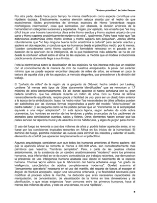 “Futuro primitivo” de John Zerzan

Por otra parte, desde hace poco tiempo, la misma clasificación como especie constituye una
hipótesis dudosa. Efectivamente, nuestra atención estaba atraída por el hecho de que
especímenes fósiles provenientes de diversas especies de Homo "presentase rasgos
morfológicos intermedios", cosa que contradice, por obsoleta, la división arbitraria de la
humanidad en categorías sucesivas y separadas. Fegan, por ejemplo, nos enseña que "es muy
difícil trazar una frontera taxonómica clara entre Homo erectus y Homo sapiens arcaico de una
parte y Homo sapiens anatómicamente moderno de otra". Igualmente, Foley hace notar que "las
distinciones anatómicas entre Homo erectus y Homo sapiens son pequeñas". Jelinek afirma
rotundamente que "no hay ninguna buena razón anatómica o cultural" para separar erectus y
sapiens en dos especies, y concluye que los humanos desde el paleolítico medio, por lo menos,
"pueden considerarse como Homo sapiens". El formidable retroceso en el pasado en la
datación de la aparición de la inteligencia, de la que hablaremos más adelante, se ha de ver
desde la confusión actual sobre el tema de las especies, a medida que el modelo evolucionista
prácticamente dominante llega a sus límites.

Pero la controversia sobre la clasificación de las especies no nos interesa más que en relación
con el conocimiento de la manera de vivir de nuestros antepasados. A pesar del carácter
mínimo que se puede esperar encontrar después de miles de años, se entrevé un poco la
textura de aquella vida y de los aspectos, a menudo elegantes, que precedieron a la división del
trabajo.

El "puñado de útiles" de la región de la garganta de Olduvaï, hecha célebre por Leakey,
contiene "al menos seis tipos de útiles claramente identificables" que se remontan a 1,7
millones de años aproximadamente. Es allí donde aparece el hacha acheliana con su gran
belleza simétrica, que fue utilizada durante un millón de años. Con su forma de lámina
remarcablemente equilibrada, respira gracia y facilidad de uso, para ser un objeto bien anterior
a la época de la simbolización. Isaac ha hecho notar "las necesidades de útiles afilados pueden
ser satisfechas por las diversas formas engendradas a partir del modelo "oldovisciense" de
piedra tallada", y se pregunta como se ha podido pensar que un "incremento de la complejidad
equivale a una mejor adaptación". En esta época lejana, según señales de corte sobre
osamentas, los hombres se servían de los tendones y pieles arrancadas de los cadáveres de
animales para confeccionar cuerdas, sacos y fieltros. Otros elementos hacen pensar que las
pieles servían de tapicería mural y de asientos en los habitáculos, y algas de jergón para dormir.

El uso del fuego se remonta a casi dos millones de años y, podría haber aparecido antes, si no
fuese por las condiciones tropicales reinantes en África en los inicios de la humanidad. El
dominio del fuego, permitía incendiar las cuevas para eliminar los insectos y calentar el suelo,
elementos de confort que aparecen tempranamente en el paleolítico.

Algunos arqueólogos consideran aun que todos los humanos anteriores al Homo sapiens -del
que la aparición oficial se remonta al menos a 300.000 años- son considerablemente más
primitivos que nosotros, "hombres completos". Pero, a parte de las pruebas citadas
anteriormente, de la existencia de un cerebro anatómicamente "moderno" entre los primeros
humanos, esta inferioridad se ve de nuevo contradecida por trabajos recientes, que demuestran
la presencia de una inteligencia humana acabada casi desde el nacimiento de la especie
humana. Thomas Wynn estima que la fabricación del hacha acheliana exige "un grado de
inteligencia, característico de adultos completamente modernos". Gowlett examina el
"pensamiento operatorio" necesario en el uso del martillo, del reparto de fuerza al escoger el
ángulo de fractura apropiado, según una secuencia ordenada, y la flexibilidad necesaria para
modificar el proceso sobre la marcha, ha deducido que eran necesarias capacidades de
manipulación, de concentración, de visualización de la forma en tres dimensiones y de
planificación, y que estas exigencias "eran comunes entre los primeros humanos, hace al
menos dos millones de años, y esto es una certeza, no una hipótesis".

                                                                                                8
 