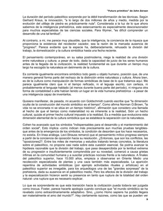 “Futuro primitivo” de John Zerzan

La duración del período paleolítico sorprende por la débil transformación de las técnicas. Según
Gerhard Kraus, la innovación, "a lo largo de dos millones de años y medio, medida por la
evolución del utillaje de piedra es prácticamente nula". Considerada a la luz de lo que ahora
sabemos de la inteligencia prehistórica, este estancamiento es especialmente descorazonador
para muchos especialistas de las ciencias sociales. Para Wymer, "es difícil comprender un
desarrollo de una tal lentitud".

Al contrario, a mi, me parece muy plausible, que la inteligencia, la conciencia de la riqueza que
proporciona la existencia del recolector cazador, sea la razón de la marcada ausencia de
"progreso". Parece evidente que la especie ha, deliberadamente, rehusado la división del
trabajo, la domesticación y la cultura simbólica hasta una fecha reciente.

El pensamiento contemporáneo, en su salsa postmoderna, niega la realidad de una división
entre naturaleza y cultura; a pesar de todo, dada la capacidad de juicio de los seres humanos
antes de la llegada de la civilización, la realidad fundamental es que durante un tiempo muy
largo ha escogido la naturaleza en detrimento de la cultura.

Es corriente igualmente encontrara simbólico todo gesto u objeto humano, posición que, de una
manera general forma parte del rechazo de la distinción entre naturaleza y cultura. Ahora bien,
es de la cultura como manipulación de formas simbólicas de base de lo que tratamos aquí. Me
parece igualmente claro que ni el tiempo reificado, ni el leguaje escrito, con certeza, ni
probablemente el lenguaje hablado (al menos durante buena parte del período), ni ninguna otra
forma de contabilidad o arte habían tenido un lugar en la vida humana prehistórica - a pesar de
una inteligencia capaz de inventarlos.

Quisiera manifestar, de pasada, mi acuerdo con Goldschmidt cuando escribe que "la dimensión
oculta de la construcción del mundo simbólico es el tiempo". Como afirma Norman O.Brown, "la
vida no se encorseta ni se sitúa en un tiempo histórico", afirmación que considero una llamada
al hecho de que el tiempo como materialidad no es inherente a la realidad, Sión un hecho
cultural, quizás el primer hecho cultural impuesto a la realidad. Es a medida que evoluciona esta
dimensión elemental de la cultura simbólica que se establece la separación con la naturaleza.

Cohen ha avanzado que los símbolos "indispensables para el desarrollo y el mantenimiento del
orden social", Esto implica -como indican más precisamente aun muchas pruebas tangibles-
que antes de la emergencia de los símbolos, la condición de desorden que los hace necesarios,
no existía. En línea análoga, Leví-Strauss remarcó que el pensamiento mítico progresa siempre
a partir de la conciencia de oposición hacia su resolución. ¿Entonces, que son los conflictos, las
"oposiciones2?. Entre los miles de memorias y estudios tratando temas concretos, la literatura
sobre el paleolítico, no propone casi nada sobre esta cuestión esencial. Se podría avanzar la
hipótesis razonable que la división del trabajo, que pasa desapercibida por la lentitud extrema
de su progresión e insuficientemente comprendida por su novedad, comenzó a causa grietas
ínfimas en la comunidad humana y a suscitar prácticas nocivas frente a la naturaleza. A finales
del paleolítico superior, hace 15.000 años, empieza a observarse en Oriente Medio una
recolección especializada de plantas y una caza también más especializada. La aparición
repentina de actividades simbólicas (por ejemplo actividades rituales y artísticas) en el
paleolítico superior es innegable, para los arqueólogos una de las "grandes sorpresas" de la
prehistoria, dada su ausencia en el paleolítico medio. Pero los efectos de la división del trabajo
y la especialización hicieron sentir su presencia en tanto que ruptura de la totalidad del orden
natural- una ruptura que es necesario explicar.

Lo que es sorprendente es que esta transición hacia la civilización pueda todavía ser juzgada
como inocua. Foster, parece hacerle apología cuando concluye que "el mundo simbólico se ha
revelado como extraordinariamente adaptativo. Sino, ¿como Homo sapiens ha podido llegara
ser materialmente el amo del mundo?". Hay ciertamente razones, como las que se pueden ver
                                                                                                 9
 