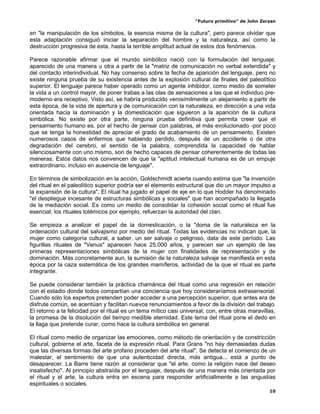 “Futuro primitivo” de John Zerzan

en "la manipulación de los símbolos, la esencia misma de la cultura", pero parece olvidar que
esta adaptación consiguió iniciar la separación del hombre y la naturaleza, así como la
destrucción progresiva de esta, hasta la terrible amplitud actual de estos dos fenómenos.

Parece razonable afirmar que el mundo simbólico nació con la formulación del lenguaje,
aparecido de una manera u otra a partir de la "matriz de comunicación no verbal extendida" y
del contacto interindividual. No hay consenso sobre la fecha de aparición del lenguaje, pero no
existe ninguna prueba de su existencia antes de la explosión cultural de finales del paleolítico
superior. El lenguaje parece haber operado como un agente inhibidor, como medio de someter
la vida a un control mayor, de poner trabas a las olas de sensaciones a las que el individuo pre-
moderno era receptivo. Visto así, se habría producido verosímilmente un alejamiento a partir de
esta época, de la vida de apertura y de comunicación con la naturaleza, en dirección a una vida
orientada hacia la dominación y la domesticación que siguieron a la aparición de la cultura
simbólica. No existe por otra parte, ninguna prueba definitiva que permita creer que el
pensamiento humano es, por el hecho de pensar con palabras, el más evolucionado -por poco
que se tenga la honestidad de apreciar el grado de acabamiento de un pensamiento. Existen
numerosos casos de enfermos que habiendo perdido, después de un accidente o de otra
degradación del cerebro, el sentido de la palabra, comprendida la capacidad de hablar
silenciosamente con uno mismo, son de hecho capaces de pensar coherentemente de todas las
maneras. Estos datos nos convencen de que la "aptitud intelectual humana es de un empuje
extraordinario, incluso en ausencia de lenguaje".

En términos de simbolización en la acción, Goldschmidt acierta cuando estima que "la invención
del ritual en el paleolítico superior podría ser el elemento estructural que dio un mayor impulso a
la expansión de la cultura". El ritual ha jugado el papel de eje en lo que Hodder ha denominado
"el despliegue incesante de estructuras simbólicas y sociales" que han acompañado la llegada
de la mediación social. Es como un medio de consolidar la cohesión social como el ritual fue
esencial; los rituales totémicos por ejemplo, refuerzan la autoridad del clan.

Se empieza a analizar el papel de la domesticación, o la "doma de la naturaleza en la
ordenación cultural del salvajismo por medio del ritual. Todas las evidencias no indican que, la
mujer como categoría cultural, a saber, un ser salvaje o peligroso, data de este período. Las
figurillas rituales de "Venus" aparecen hace 25.000 años, y parecen ser un ejemplo de las
primeras representaciones simbólicas de la mujer con finalidades de representación y de
dominación. Más concretamente aun, la sumisión de la naturaleza salvaje se manifiesta en esta
época por la caza sistemática de los grandes mamíferos, actividad de la que el ritual es parte
integrante.

Se puede considerar también la práctica chamánica del ritual como una regresión en relación
con el estadio donde todos compartían una conciencia que hoy consideraríamos extrasensorial.
Cuando sólo los expertos pretenden poder acceder a una percepción superior, que antes era de
disfrute común, se acentúan y facilitan nuevos renunciamientos a favor de la división del trabajo.
El retorno a la felicidad por el ritual es un tema mítico casi universal, con, entre otras maravillas,
la promesa de la disolución del tiempo medible eternidad. Este tema del ritual pone el dedo en
la llaga que pretende curar, como hace la cultura simbólica en general.

El ritual como medio de organizar las emociones, como método de orientación y de constricción
cultural, gobierna el arte, faceta de la expresión ritual. Para Grans "no hay demasiadas dudas
que las diversas formas del arte profano proceden del arte ritual". Se detecta el comienzo de un
malestar, el sentimiento de que una autenticidad directa, más antigua... está a punto de
desaparecer. La Barre tiene razón al considerar que "el arte, como la religión nace del deseo
insatisfecho". Al principio abstraída por el lenguaje, después de una manera más orientada por
el ritual y el arte, la cultura entra en escena para responder artificiallmente a las angustias
espirituales o sociales.
                                                                                                   10
 