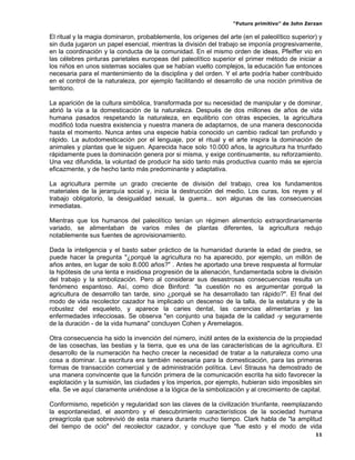 “Futuro primitivo” de John Zerzan

El ritual y la magia dominaron, probablemente, los orígenes del arte (en el paleolítico superior) y
sin duda jugaron un papel esencial, mientras la división del trabajo se imponía progresivamente,
en la coordinación y la conducta de la comunidad. En el mismo orden de ideas, Pfeiffer vio en
las célebres pinturas parietales europeas del paleolítico superior el primer método de iniciar a
los niños en unos sistemas sociales que se habían vuelto complejos, la educación fue entonces
necesaria para el mantenimiento de la disciplina y del orden. Y el arte podría haber contribuido
en el control de la naturaleza, por ejemplo facilitando el desarrollo de una noción primitiva de
territorio.

La aparición de la cultura simbólica, transformada por su necesidad de manipular y de dominar,
abrió la vía a la domesticación de la naturaleza. Después de dos millones de años de vida
humana pasados respetando la naturaleza, en equilibrio con otras especies, la agricultura
modificó toda nuestra existencia y nuestra manera de adaptarnos, de una manera desconocida
hasta el momento. Nunca antes una especie había conocido un cambio radical tan profundo y
rápido. La autodomesticación por el lenguaje, por el ritual y el arte inspira la dominación de
animales y plantas que le siguen. Aparecida hace solo 10.000 años, la agricultura ha triunfado
rápidamente pues la dominación genera por si misma, y exige continuamente, su reforzamiento.
Una vez difundida, la voluntad de producir ha sido tanto más productiva cuanto más se ejercía
eficazmente, y de hecho tanto más predominante y adaptativa.

La agricultura permite un grado creciente de división del trabajo, crea los fundamentos
materiales de la jerarquía social y, inicia la destrucción del medio. Los curas, los reyes y el
trabajo obligatorio, la desigualdad sexual, la guerra... son algunas de las consecuencias
inmediatas.

Mientras que los humanos del paleolítico tenían un régimen alimenticio extraordinariamente
variado, se alimentaban de varios miles de plantas diferentes, la agricultura redujo
notablemente sus fuentes de aprovisionamiento.

Dada la inteligencia y el basto saber práctico de la humanidad durante la edad de piedra, se
puede hacer la pregunta "¿porqué la agricultura no ha aparecido, por ejemplo, un millón de
años antes, en lugar de solo 8.000 años?" . Antes he aportado una breve respuesta al formular
la hipótesis de una lenta e insidiosa progresión de la alienación, fundamentada sobre la división
del trabajo y la simbolización. Pero al considerar sus desastrosas consecuencias resulta un
fenómeno espantoso. Así, como dice Binford: "la cuestión no es argumentar porqué la
agricultura de desarrollo tan tarde, sino ¿porqué se ha desarrollado tan rápido?". El final del
modo de vida recolector cazador ha implicado un descenso de la talla, de la estatura y de la
robustez del esqueleto, y aparece la caries dental, las carencias alimentarías y las
enfermedades infecciosas. Se observa "en conjunto una bajada de la calidad -y seguramente
de la duración - de la vida humana" concluyen Cohen y Aremelagos.

Otra consecuencia ha sido la invención del número, inútil antes de la existencia de la propiedad
de las cosechas, las bestias y la tierra, que es una de las características de la agricultura. El
desarrollo de la numeración ha hecho crecer la necesidad de tratar a la naturaleza como una
cosa a dominar. La escritura era también necesaria para la domesticación, para las primeras
formas de transacción comercial y de administración política. Leví Strauss ha demostrado de
una manera convincente que la función primera de la comunicación escrita ha sido favorecer la
explotación y la sumisión, las ciudades y los imperios, por ejemplo, hubieran sido imposibles sin
ella. Se ve aquí claramente uniéndose a la lógica de la simbolización y al crecimiento de capital.

Conformismo, repetición y regularidad son las claves de la civilización triunfante, reemplazando
la espontaneidad, el asombro y el descubrimiento característicos de la sociedad humana
preagrícola que sobrevivió de esta manera durante mucho tiempo. Clark habla de "la amplitud
del tiempo de ocio" del recolector cazador, y concluye que "fue esto y el modo de vida
                                                                                                11
 