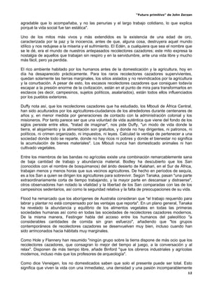 “Futuro primitivo” de John Zerzan

agradable que lo acompañaba, y no las penurias y el largo trabajo cotidiano, lo que explica
porqué la vida social fue tan estática".

Uno de los mitos más vivos y más extendidos es la existencia de una edad de oro,
caracterizada por la paz y la inocencia, antes de que, alguna cosa, destruyera aquel mundo
idílico y nos redujese a la miseria y el sufrimiento. El Edén, a cualquiera que sea el nombre que
se le dé, era el mundo de nuestros antepasados recolectores cazadores; este mito expresa la
nostalgia de aquellos que trabajan sin respiro y en la servidumbre, ante una vida libre y mucho
más fácil, pero ya perdida.

El rico ambiente habitado por los humanos antes de la domesticación y la agricultura, hoy en
día ha desaparecido prácticamente. Para los raros recolectores cazadores supervivientes,
quedan solamente las tierras marginales, los sitios aislados y no reivindicados por la agricultura
y la conurbación. A pesar de esto, los escasos recolectores cazadores que consiguen todavía
escapar a la presión enorme de la civilización, están en el punto de mira para transformarlos en
esclavos (es decir, campesinos, sujetos políticos, asalariados), están todos ellos influenciados
por los pueblos exteriores.

Duffy nota así, que los recolectores cazadores que ha estudiado, los Mbouti de África Central,
han sido aculturados por los agricultores-ciudadanos de los alrededores durante centenares de
años y, en menor medida por generaciones de contacto con la administración colonial y los
misioneros. Por tanto parece ser que una voluntad de vida auténtica que viene del fondo de los
siglos persiste entre ellos, "tratad de imaginar", nos pide Duffy, "un modo de vida donde la
tierra, el alojamiento y la alimentación son gratuitos, y donde no hay dirigentes, ni patronos, ni
políticos, ni crimen organizado, ni impuestos, ni leyes. Calculad la ventaja de pertenecer a una
sociedad donde todo se reparte, donde no hay ricos ni pobres y donde el bienestar no significa
la acumulación de bienes materiales". Los Mbouti nunca han domesticado animales ni han
cultivado vegetales.

Entre los miembros de las bandas no agrícolas existe una combinación remarcablemente sana
de baja cantidad de trabajo y abundancia material. Bodley ha descubierto que los San
(conocidos con el nombre de bosquimanos) del árido desierto de Kalahari, en el Sur de África,
trabajan menos y menos horas que sus vecinos agricultores. De hecho en períodos de sequía,
es a los San a quien se dirigen los agricultores para sobrevivir. Según Tanaka, pasan "una parte
extraordinariamente corta de tiempo trabajando, y la mayor parte en descansar y distraerse",
otros observadores han notado la vitalidad y la libertad de los San comparadas con las de los
campesinos sedentarios, así como la seguridad relativa y la falta de preocupaciones de su vida.

Flood ha remarcado que los aborígenes de Australia consideran que "el trabajo requerido para
labrar y plantar no está compensado por las ventajas que reporta". En un plano general, Tanaka
ha revelado la abundancia y equilibrio de los alimentos vegetales en todas las primeras
sociedades humanas así como en todas las sociedades de recolectores cazadores modernos.
De la misma manera, Festinger habla del acceso entre los humanos del paleolítico "a
considerables cantidades de comida sin gran esfuerzo", añadiendo que "los grupos
contemporáneos de recolectores cazadores se desenvuelven muy bien, incluso cuando han
sido arrinconados hacia hábitats muy marginales.

Como Hole y Flannery han resumido "ningún grupo sobre la tierra dispone de más ocio que los
recolectores cazadores, que consagran lo mejor del tiempo al juego, a la conversación y al
relax". Disponen de más tiempo libre, añade Binford "que los obreros industriales y agrícolas
modernos, incluso más que los profesores de arqueología".

Como dice Veneigen, los no domesticados saben que solo el presente puede ser total. Esto
significa que viven la vida con una inmediatez, una densidad y una pasión incomparablemente
                                                                                                12
 